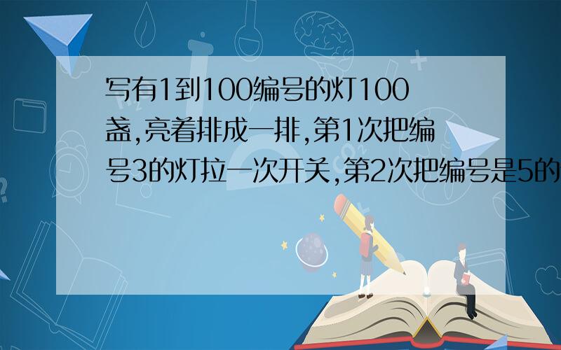 写有1到100编号的灯100盏,亮着排成一排,第1次把编号3的灯拉一次开关,第2次把编号是5的倍数的灯拉一次开