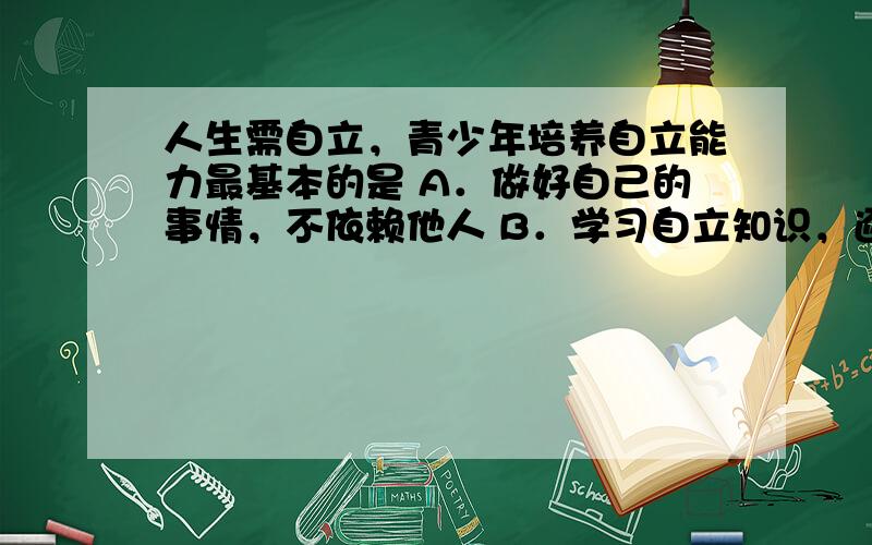 人生需自立，青少年培养自立能力最基本的是 A．做好自己的事情，不依赖他人 B．学习自立知识，逐渐摆脱依赖 C．遇事有主见