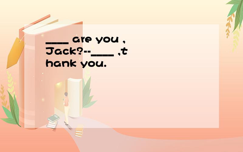 ____ are you ,Jack?--____ ,thank you.