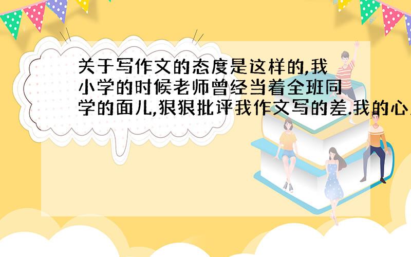 关于写作文的态度是这样的,我小学的时候老师曾经当着全班同学的面儿,狠狠批评我作文写的差.我的心里遭受了很大的打击,从此不