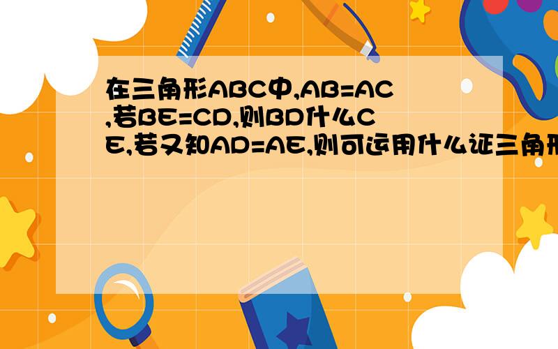 在三角形ABC中,AB=AC,若BE=CD,则BD什么CE,若又知AD=AE,则可运用什么证三角形ABD全等于三角形AC