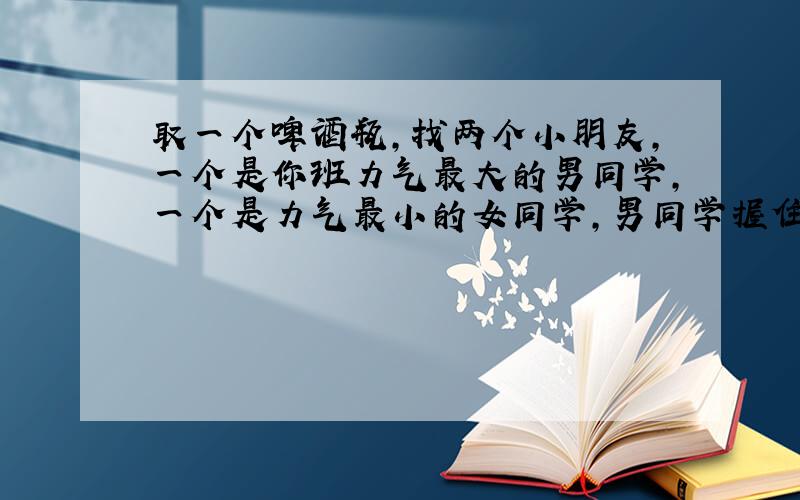 取一个啤酒瓶,找两个小朋友,一个是你班力气最大的男同学,一个是力气最小的女同学,男同学握住酒瓶口的一端,女同学握住洒瓶底