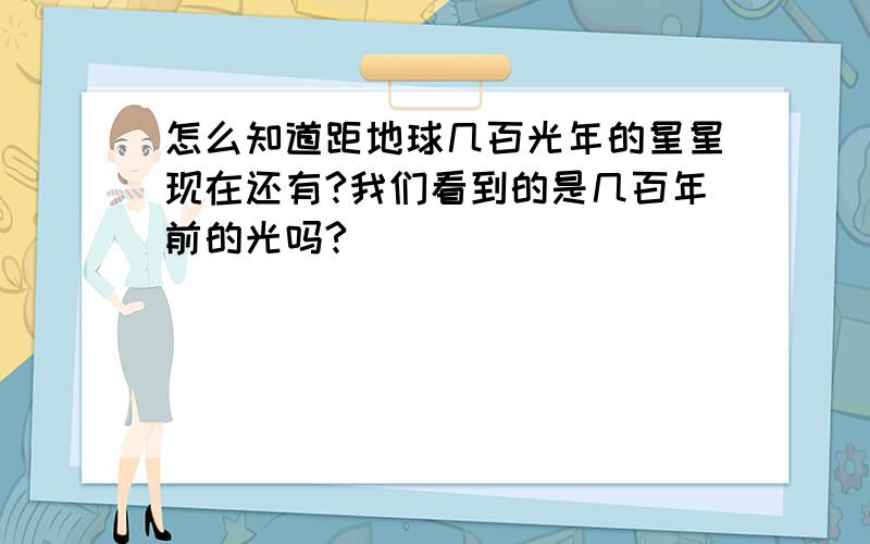 怎么知道距地球几百光年的星星现在还有?我们看到的是几百年前的光吗?