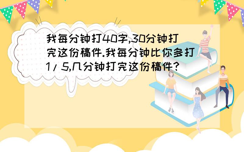 我每分钟打40字,30分钟打完这份稿件.我每分钟比你多打1/5,几分钟打完这份稿件?