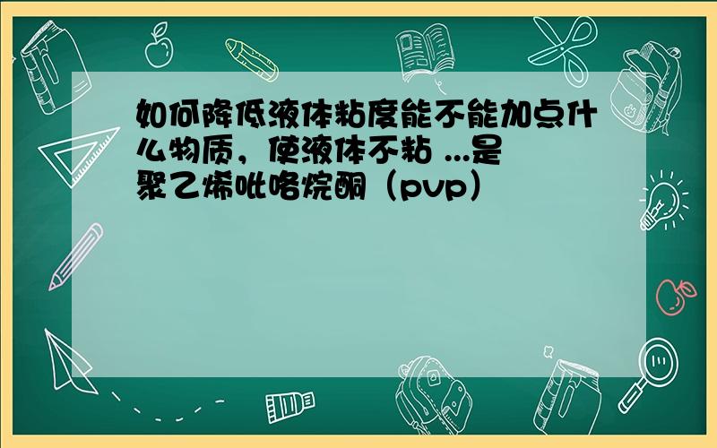 如何降低液体粘度能不能加点什么物质，使液体不粘 ...是聚乙烯吡咯烷酮（pvp）