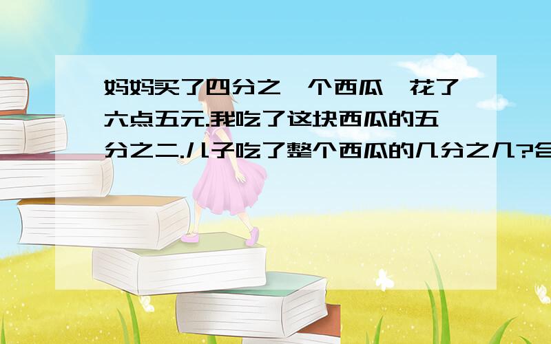 妈妈买了四分之一个西瓜,花了六点五元.我吃了这块西瓜的五分之二.儿子吃了整个西瓜的几分之几?合多少元钱?