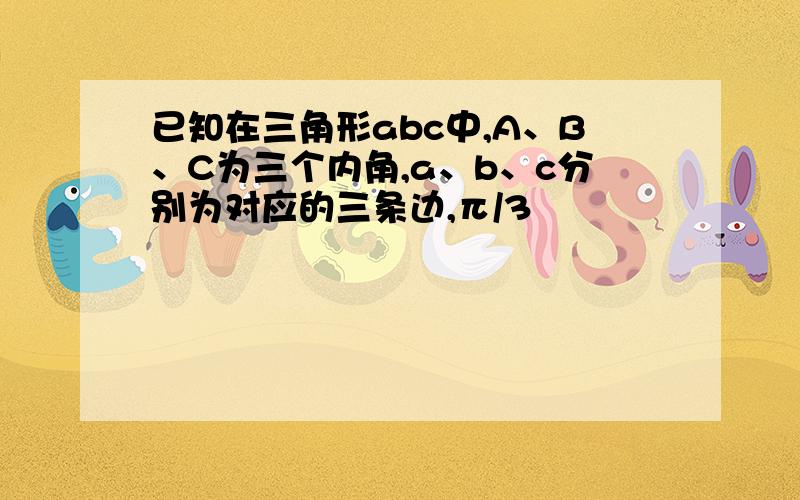 已知在三角形abc中,A、B、C为三个内角,a、b、c分别为对应的三条边,π/3