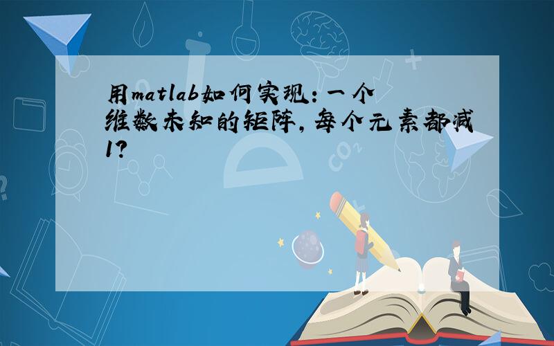 用matlab如何实现：一个维数未知的矩阵,每个元素都减1?