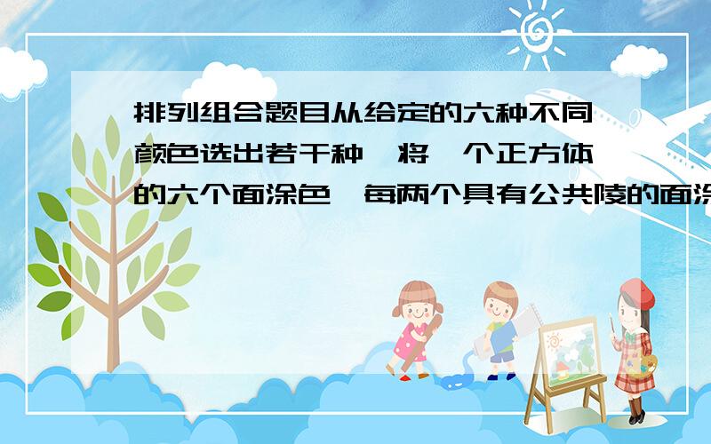 排列组合题目从给定的六种不同颜色选出若干种,将一个正方体的六个面涂色,每两个具有公共陵的面涂成不同颜色,则不同的涂色方案