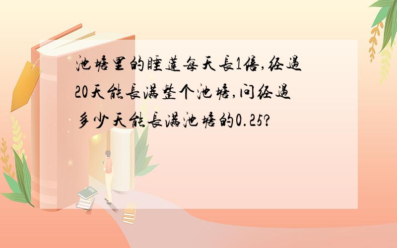 池塘里的睡莲每天长1倍,经过20天能长满整个池塘,问经过多少天能长满池塘的0.25?