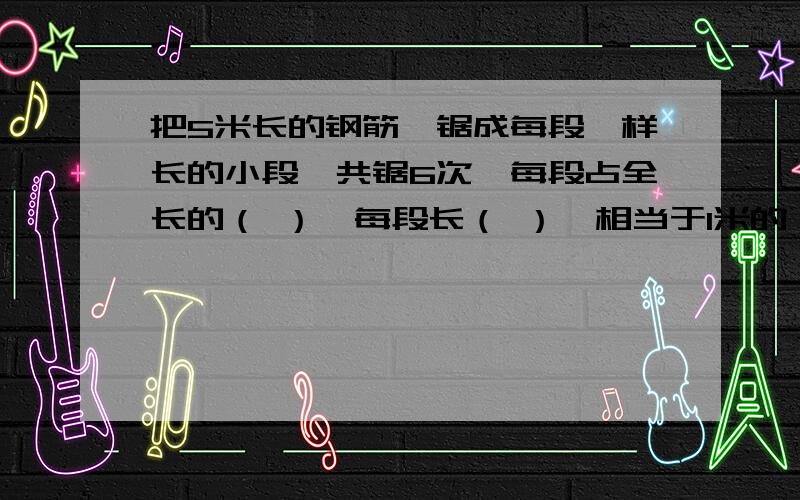 把5米长的钢筋,锯成每段一样长的小段,共锯6次,每段占全长的（ ）,每段长（ ）,相当于1米的（ ）％