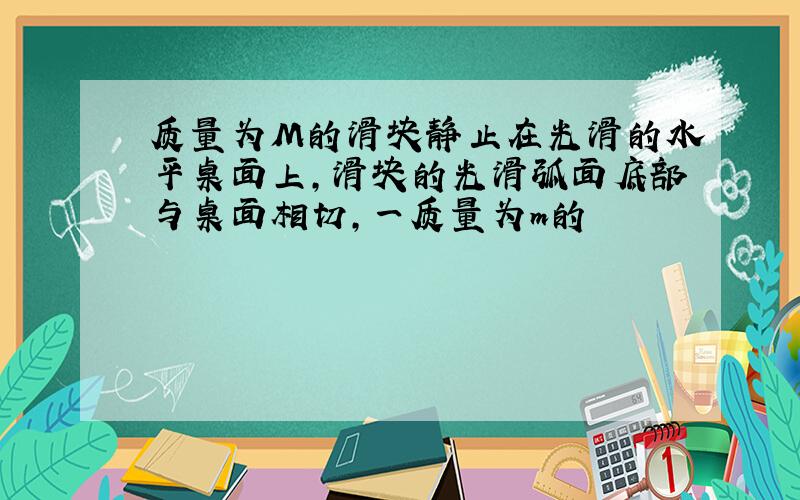 质量为M的滑块静止在光滑的水平桌面上,滑块的光滑弧面底部与桌面相切,一质量为m的