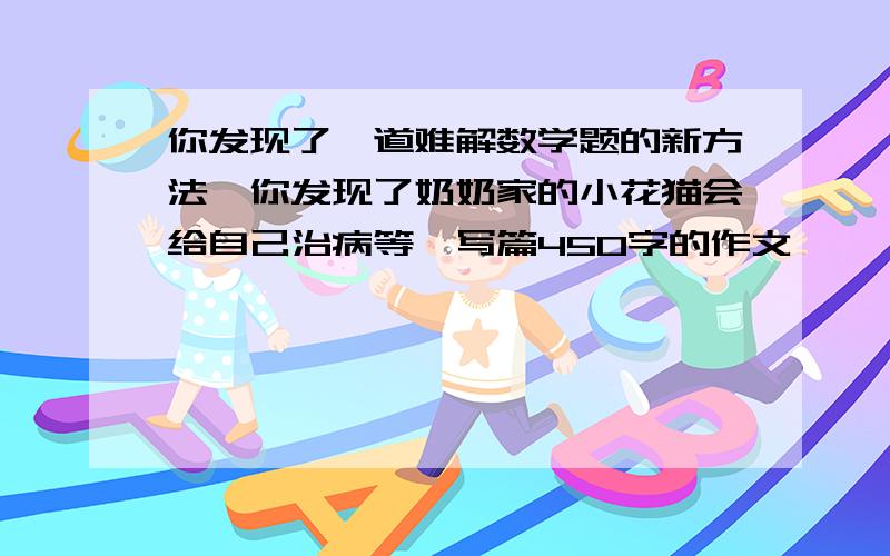 你发现了一道难解数学题的新方法,你发现了奶奶家的小花猫会给自己治病等,写篇450字的作文