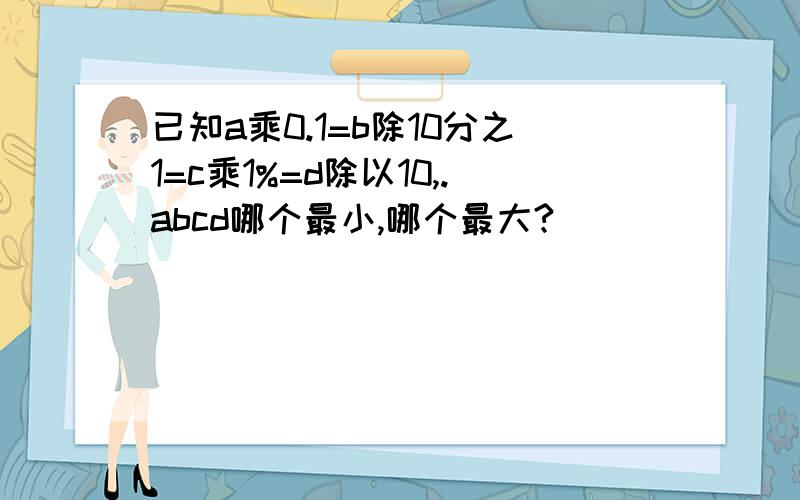 已知a乘0.1=b除10分之1=c乘1%=d除以10,.abcd哪个最小,哪个最大?