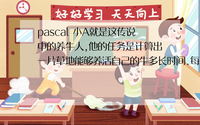 pascal 小A就是这传说中的养牛人,他的任务是计算出一片草地能够养活自己的牛多长时间.每次小A到达新的草地后,他会数