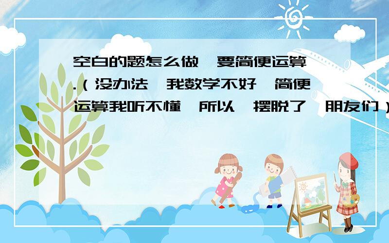 空白的题怎么做,要简便运算,.（没办法,我数学不好,简便运算我听不懂,所以,摆脱了,朋友们）