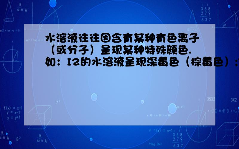 水溶液往往因含有某种有色离子（或分子）呈现某种特殊颜色.如：I2的水溶液呈现深黄色（棕黄色）;FeCl3溶于水后溶液呈黄