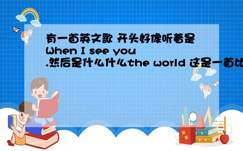 有一首英文歌 开头好像听着是When I see you.然后是什么什么the world 这是一首比较劲爆的类似摇滚的