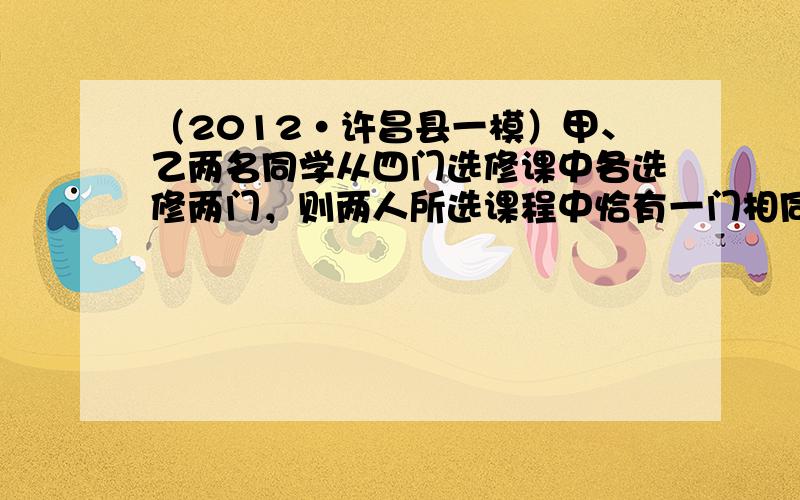 （2012•许昌县一模）甲、乙两名同学从四门选修课中各选修两门，则两人所选课程中恰有一门相同的概率为23