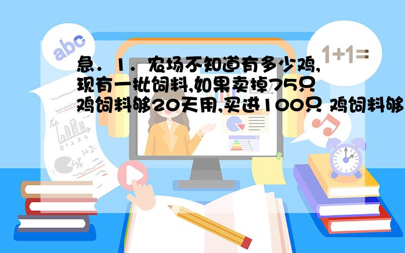 急．1．农场不知道有多少鸡,现有一批饲料,如果卖掉75只鸡饲料够20天用,买进100只 鸡饲料够用15天,问原来有多少只