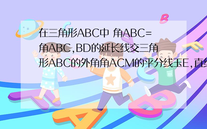 在三角形ABC中 角ABC=角ABC,BD的延长线交三角形ABC的外角角ACM的平分线玉E,直线CE与直