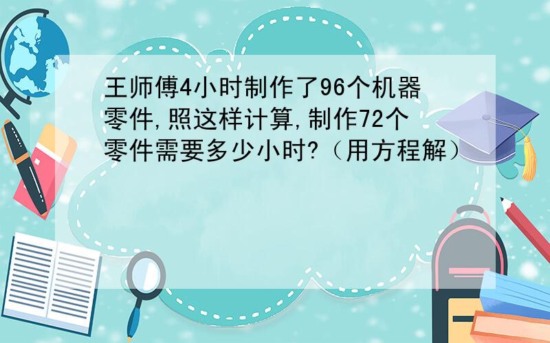 王师傅4小时制作了96个机器零件,照这样计算,制作72个零件需要多少小时?（用方程解）