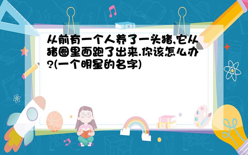 从前有一个人养了一头猪,它从猪圈里面跑了出来.你该怎么办?(一个明星的名字)