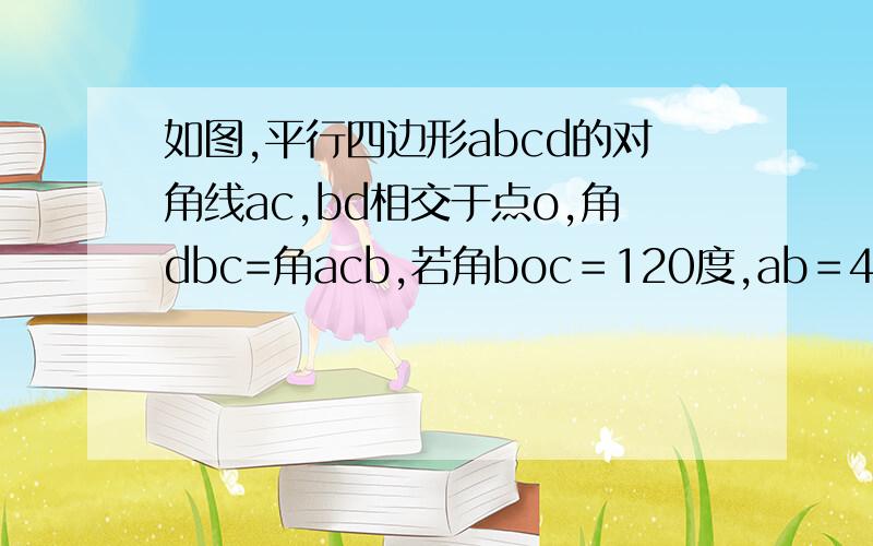 如图,平行四边形abcd的对角线ac,bd相交于点o,角dbc=角acb,若角boc＝120度,ab＝4厘米,求四边形a