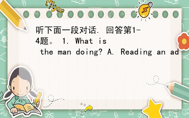 听下面一段对话. 回答第1-4题。 1. What is the man doing? A. Reading an ad