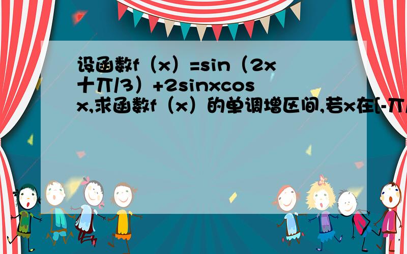 设函数f（x）=sin（2x十丌/3）+2sinxcosx,求函数f（x）的单调增区间,若x在[-丌/12,丌/3],求