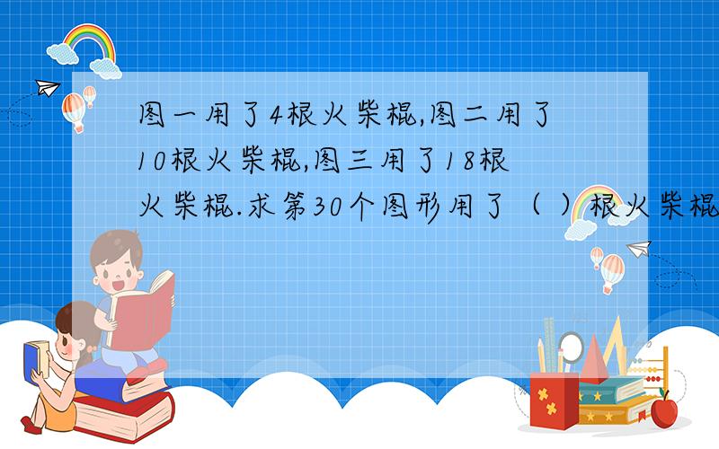 图一用了4根火柴棍,图二用了10根火柴棍,图三用了18根火柴棍.求第30个图形用了（ ）根火柴棍.​