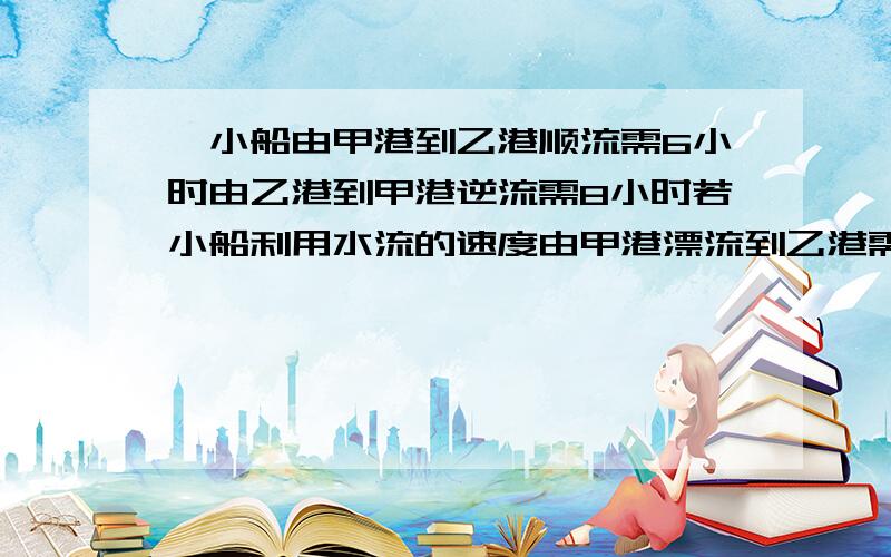 一小船由甲港到乙港顺流需6小时由乙港到甲港逆流需8小时若小船利用水流的速度由甲港漂流到乙港需要几小时