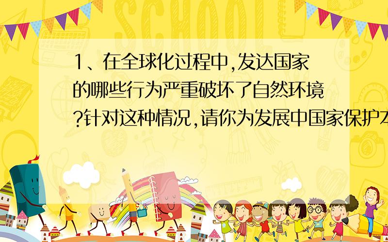 1、在全球化过程中,发达国家的哪些行为严重破坏了自然环境?针对这种情况,请你为发展中国家保护本国的自然环境提出一条合理化