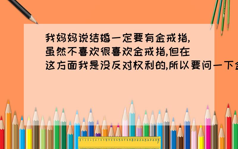 我妈妈说结婚一定要有金戒指,虽然不喜欢很喜欢金戒指,但在这方面我是没反对权利的,所以要问一下金戒指多少钱?