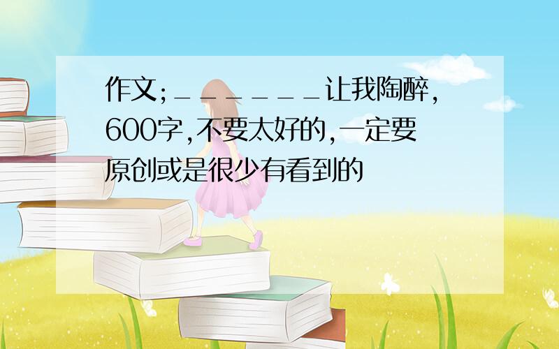 作文;______让我陶醉,600字,不要太好的,一定要原创或是很少有看到的