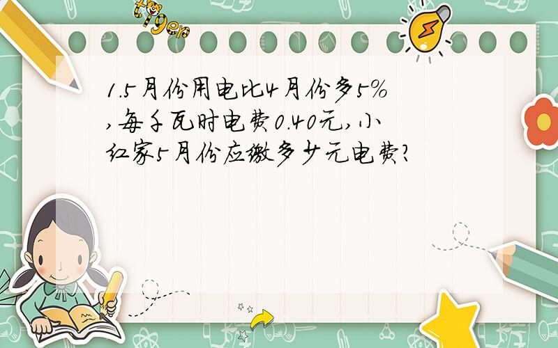 1.5月份用电比4月份多5%,每千瓦时电费0.40元,小红家5月份应缴多少元电费?