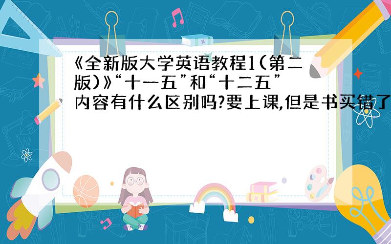 《全新版大学英语教程1(第二版)》“十一五”和“十二五”内容有什么区别吗?要上课,但是书买错了,急求