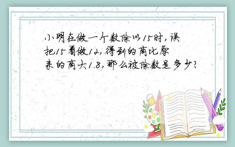 小明在做一个数除以15时,误把15看做12,得到的商比原来的商大1.8,那么被除数是多少?
