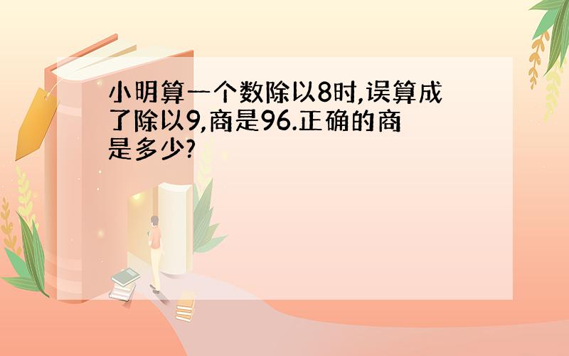 小明算一个数除以8时,误算成了除以9,商是96.正确的商是多少?