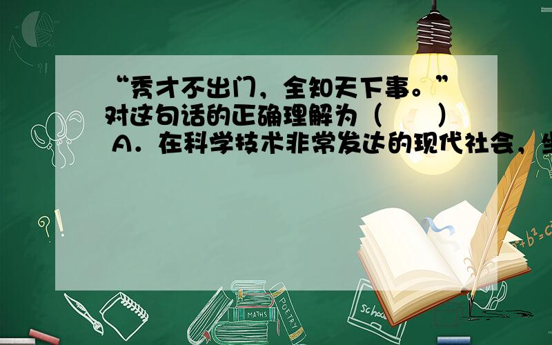 “秀才不出门，全知天下事。”对这句话的正确理解为（　　） A．在科学技术非常发达的现代社会，坐在家里就可以什么都知道，实