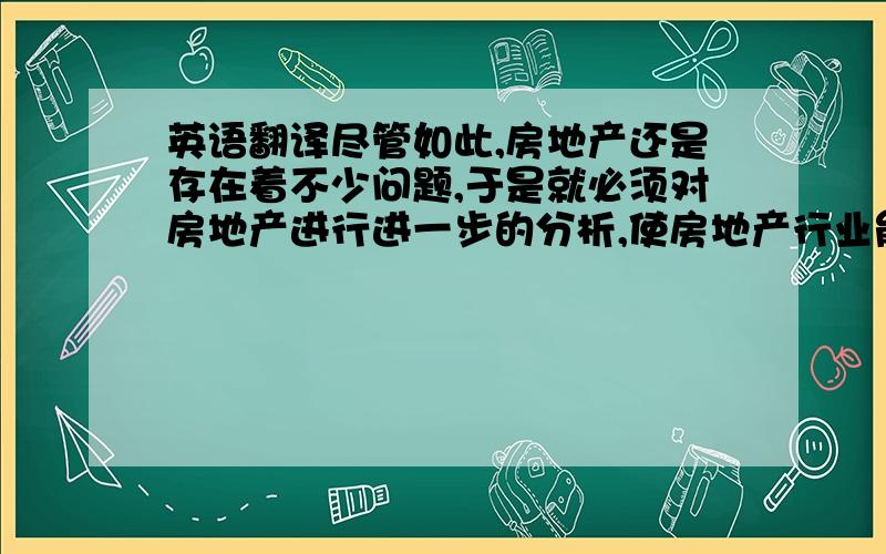 英语翻译尽管如此,房地产还是存在着不少问题,于是就必须对房地产进行进一步的分析,使房地产行业能够在发展的道理上越走越远.