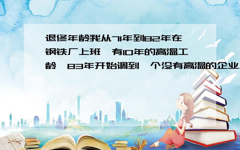 退修年龄我从71年到82年在钢铁厂上班,有10年的高温工龄,83年开始调到一个没有高温的企业上班,到现在有20多年了,不