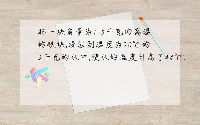 把一块质量为1.5千克的高温的铁块,投放到温度为20℃的3千克的水中,使水的温度升高了44℃.