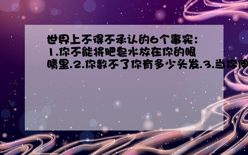 世界上不得不承认的6个事实：1.你不能将肥皂水放在你的眼睛里.2.你数不了你有多少头发.3.当你伸出舌头时,你不能用鼻子