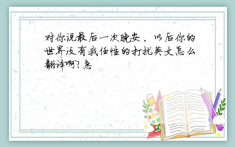 对你说最后一次晚安、以后你的世界没有我任性的打扰英文怎么翻译啊?急