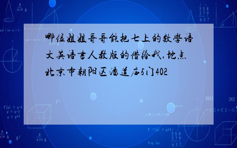 哪位姐姐哥哥能把七上的数学语文英语书人教版的借给我,地点北京市朝阳区潘道庙5门402