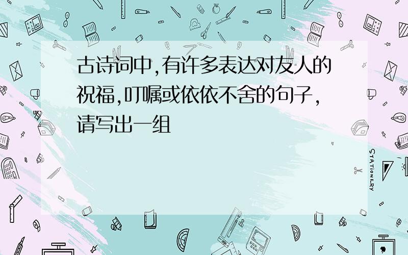 古诗词中,有许多表达对友人的祝福,叮嘱或依依不舍的句子,请写出一组