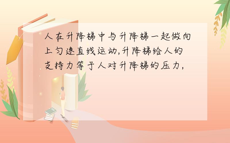 人在升降梯中与升降梯一起做向上匀速直线运动,升降梯给人的支持力等于人对升降梯的压力,