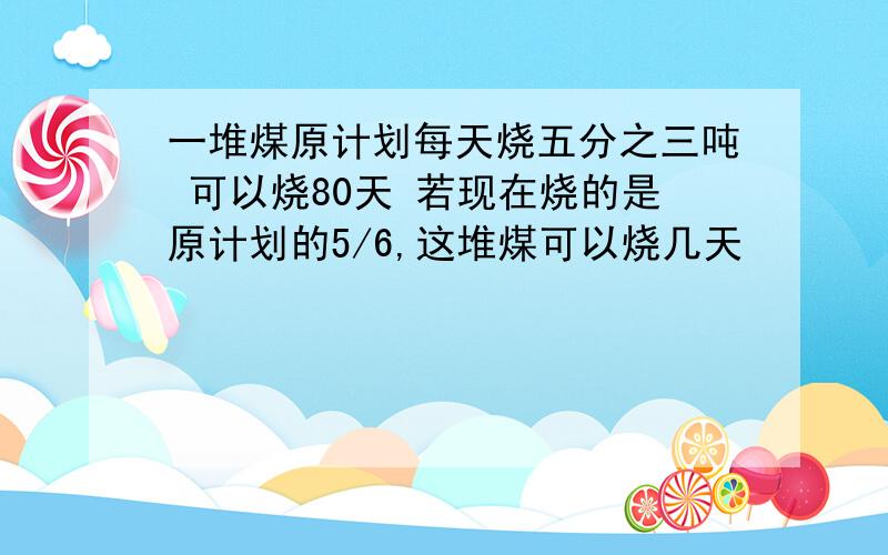 一堆煤原计划每天烧五分之三吨 可以烧80天 若现在烧的是原计划的5/6,这堆煤可以烧几天