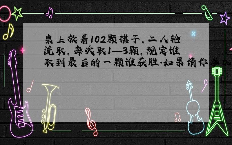 桌上放着102颗棋子,二人轮流取,每次取1—3颗,规定谁取到最后的一颗谁获胜.如果请你参加这个游戏（下接）